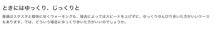 ときにはゆっくり、じっくりと 普通はスタスタと軽快に歩くウォーキングも、場合によってはスピードを上げずに、ゆっくりのんびり歩いた方がいいケースもあります。では、どういう場合にゆっくり歩いた方がいいのでしょうか。